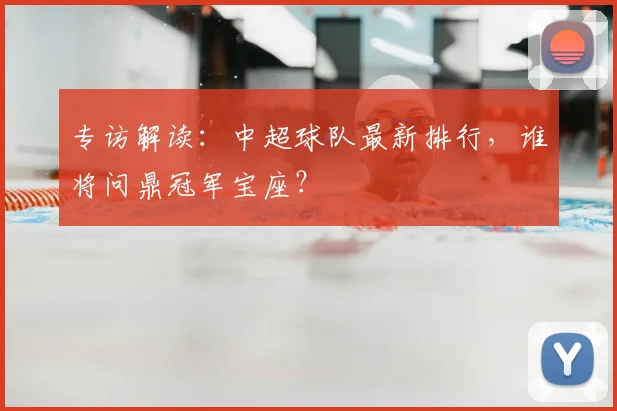专访解读:中超球队最新排行,谁将问鼎冠军宝座?