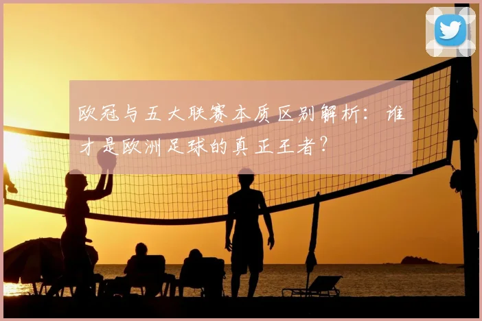 欧冠与五大联赛本质区别解析：谁才是欧洲足球的真正王者？