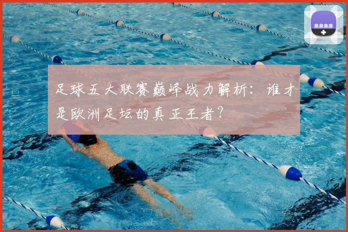 足球五大联赛巅峰战力解析：谁才是欧洲足坛的真正王者？