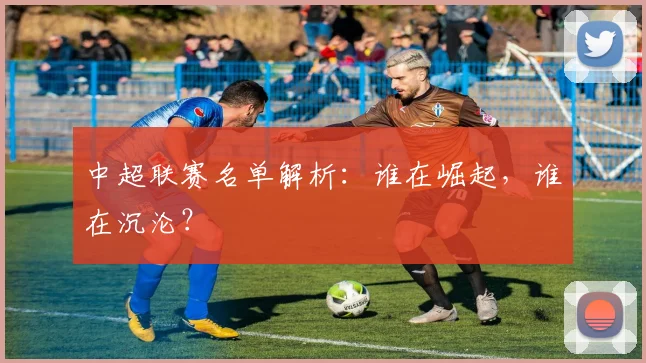 中超联赛名单解析:谁在崛起,谁在沉沦?