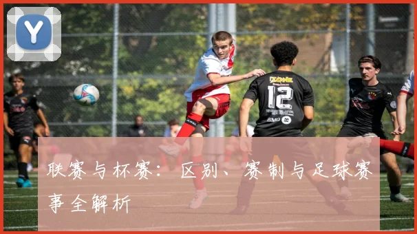 联赛与杯赛：区别、赛制与足球赛事全解析