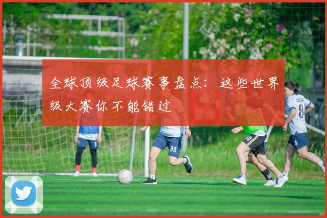 全球顶级足球赛事盘点:这些世界级大赛你不能错过