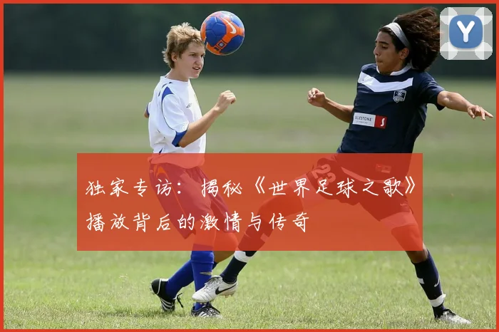 独家专访：揭秘《世界足球之歌》播放背后的激情与传奇