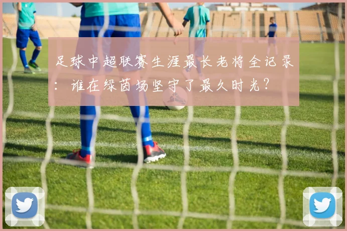 足球中超联赛生涯最长老将全记录:谁在绿茵场坚守了最久时光?