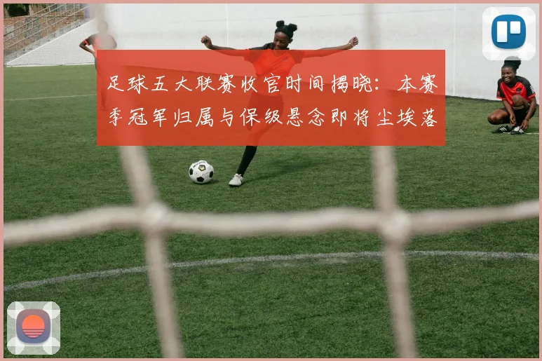 足球五大联赛收官时间揭晓:本赛季冠军归属与保级悬念即将尘埃落定