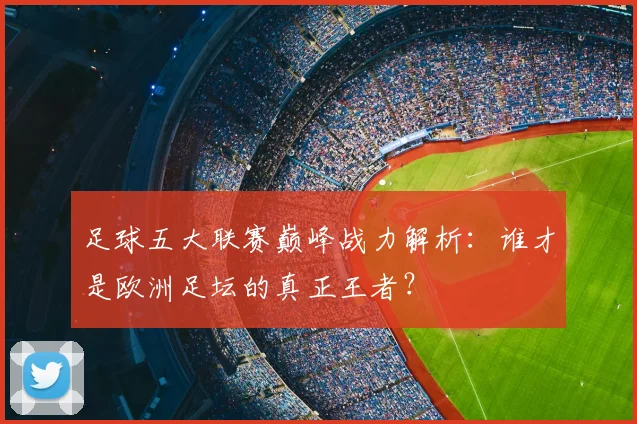 足球五大联赛巅峰战力解析:谁才是欧洲足坛的真正王者?