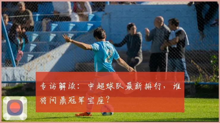 专访解读:中超球队最新排行,谁将问鼎冠军宝座?