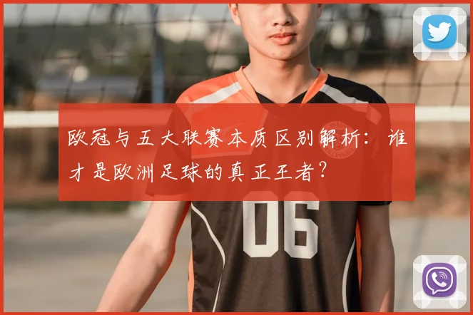 欧冠与五大联赛本质区别解析:谁才是欧洲足球的真正王者?